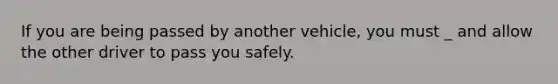 If you are being passed by another vehicle, you must _ and allow the other driver to pass you safely.