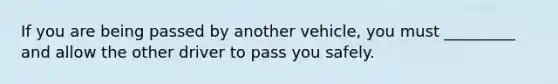 If you are being passed by another vehicle, you must _________ and allow the other driver to pass you safely.