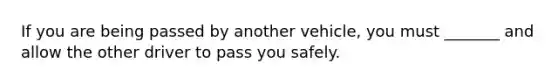 If you are being passed by another vehicle, you must _______ and allow the other driver to pass you safely.