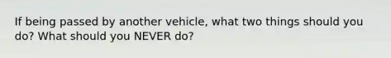 If being passed by another vehicle, what two things should you do? What should you NEVER do?