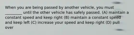 When you are being passed by another vehicle, you must _________ until the other vehicle has safely passed. (A) maintain a constant speed and keep right (B) maintain a constant speed and keep left (C) increase your speed and keep right (D) pull over