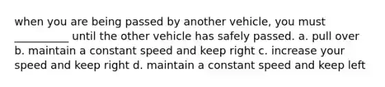 when you are being passed by another vehicle, you must __________ until the other vehicle has safely passed. a. pull over b. maintain a constant speed and keep right c. increase your speed and keep right d. maintain a constant speed and keep left