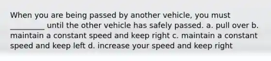 When you are being passed by another vehicle, you must _________ until the other vehicle has safely passed. a. pull over b. maintain a constant speed and keep right c. maintain a constant speed and keep left d. increase your speed and keep right