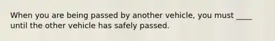 When you are being passed by another vehicle, you must ____ until the other vehicle has safely passed.