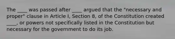 The ____ was passed after ____ argued that the "necessary and proper" clause in Article I, Section 8, of the Constitution created ____, or powers not specifically listed in the Constitution but necessary for the government to do its job.