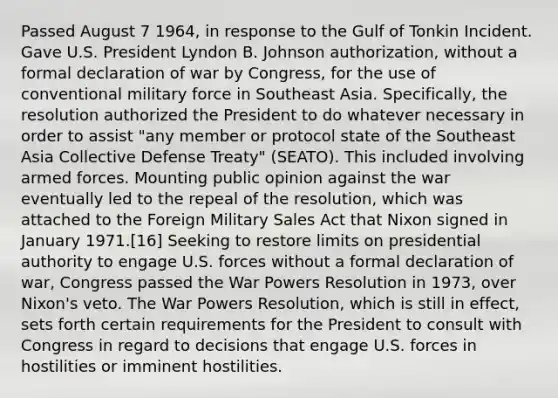 Passed August 7 1964, in response to the Gulf of Tonkin Incident. Gave U.S. President Lyndon B. Johnson authorization, without a formal declaration of war by Congress, for the use of conventional military force in Southeast Asia. Specifically, the resolution authorized the President to do whatever necessary in order to assist "any member or protocol state of the Southeast Asia Collective Defense Treaty" (SEATO). This included involving armed forces. Mounting public opinion against the war eventually led to the repeal of the resolution, which was attached to the Foreign Military Sales Act that Nixon signed in January 1971.[16] Seeking to restore limits on presidential authority to engage U.S. forces without a formal declaration of war, Congress passed the War Powers Resolution in 1973, over Nixon's veto. The War Powers Resolution, which is still in effect, sets forth certain requirements for the President to consult with Congress in regard to decisions that engage U.S. forces in hostilities or imminent hostilities.