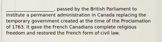 _____________________, passed by the British Parliament to institute a permanent administration in Canada replacing the temporary government created at the time of the Proclamation of 1763. It gave the French Canadians complete religious freedom and restored the French form of civil law.