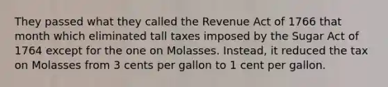 They passed what they called the Revenue Act of 1766 that month which eliminated tall taxes imposed by the Sugar Act of 1764 except for the one on Molasses. Instead, it reduced the tax on Molasses from 3 cents per gallon to 1 cent per gallon.