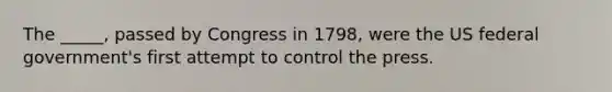 The _____, passed by Congress in 1798, were the US federal government's first attempt to control the press.