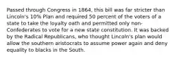 Passed through Congress in 1864, this bill was far stricter than Lincoln's 10% Plan and required 50 percent of the voters of a state to take the loyalty oath and permitted only non-Confederates to vote for a new state constitution. It was backed by the Radical Republicans, who thought Lincoln's plan would allow the southern aristocrats to assume power again and deny equality to blacks in the South.