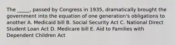 The _____, passed by Congress in 1935, dramatically brought the government into the equation of one generation's obligations to another A. Medicaid bill B. Social Security Act C. National Direct Student Loan Act D. Medicare bill E. Aid to Families with Dependent Children Act