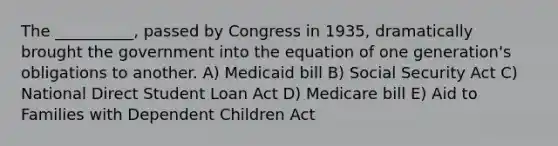 The __________, passed by Congress in 1935, dramatically brought the government into the equation of one generation's obligations to another. A) Medicaid bill B) Social Security Act C) National Direct Student Loan Act D) Medicare bill E) Aid to Families with Dependent Children Act