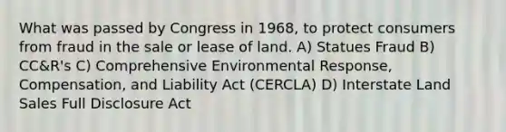 What was passed by Congress in 1968, to protect consumers from fraud in the sale or lease of land. A) Statues Fraud B) CC&R's C) Comprehensive Environmental Response, Compensation, and Liability Act (CERCLA) D) Interstate Land Sales Full Disclosure Act