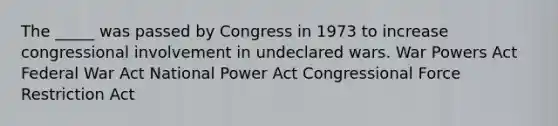 The _____ was passed by Congress in 1973 to increase congressional involvement in undeclared wars. War Powers Act Federal War Act National Power Act Congressional Force Restriction Act