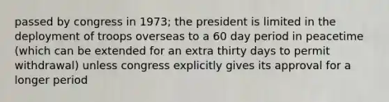 passed by congress in 1973; the president is limited in the deployment of troops overseas to a 60 day period in peacetime (which can be extended for an extra thirty days to permit withdrawal) unless congress explicitly gives its approval for a longer period