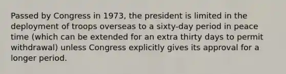 Passed by Congress in 1973, the president is limited in the deployment of troops overseas to a sixty-day period in peace time (which can be extended for an extra thirty days to permit withdrawal) unless Congress explicitly gives its approval for a longer period.