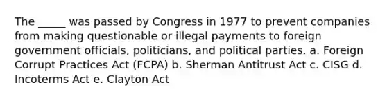 The _____ was passed by Congress in 1977 to prevent companies from making questionable or illegal payments to foreign government officials, politicians, and political parties. a. ​Foreign Corrupt Practices Act (FCPA) b. ​Sherman Antitrust Act c. ​CISG d. ​Incoterms Act e. ​Clayton Act