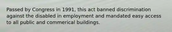 Passed by Congress in 1991, this act banned discrimination against the disabled in employment and mandated easy access to all public and commerical buildings.