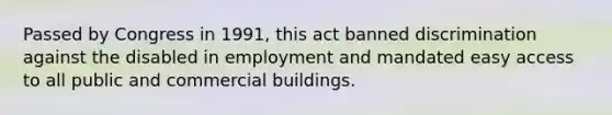 Passed by Congress in 1991, this act banned discrimination against the disabled in employment and mandated easy access to all public and commercial buildings.