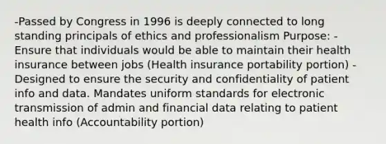 -Passed by Congress in 1996 is deeply connected to long standing principals of ethics and professionalism Purpose: -Ensure that individuals would be able to maintain their health insurance between jobs (Health insurance portability portion) -Designed to ensure the security and confidentiality of patient info and data. Mandates uniform standards for electronic transmission of admin and financial data relating to patient health info (Accountability portion)