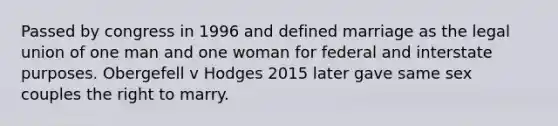 Passed by congress in 1996 and defined marriage as the legal union of one man and one woman for federal and interstate purposes. Obergefell v Hodges 2015 later gave same sex couples the right to marry.