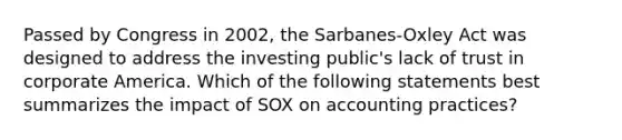 Passed by Congress in 2002, the Sarbanes-Oxley Act was designed to address the investing public's lack of trust in corporate America. Which of the following statements best summarizes the impact of SOX on accounting practices?