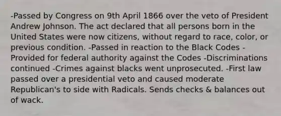 -Passed by Congress on 9th April 1866 over the veto of President Andrew Johnson. The act declared that all persons born in the United States were now citizens, without regard to race, color, or previous condition. -Passed in reaction to the Black Codes -Provided for federal authority against the Codes -Discriminations continued -Crimes against blacks went unprosecuted. -First law passed over a presidential veto and caused moderate Republican's to side with Radicals. Sends checks & balances out of wack.