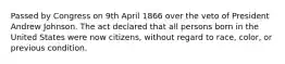 Passed by Congress on 9th April 1866 over the veto of President Andrew Johnson. The act declared that all persons born in the United States were now citizens, without regard to race, color, or previous condition.