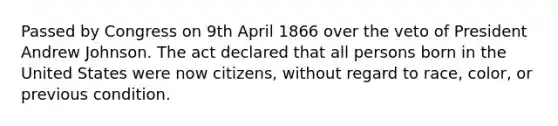 Passed by Congress on 9th April 1866 over the veto of President Andrew Johnson. The act declared that all persons born in the United States were now citizens, without regard to race, color, or previous condition.