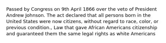 Passed by Congress on 9th April 1866 over the veto of President Andrew Johnson. The act declared that all persons born in the United States were now citizens, without regard to race, color, or previous condition., Law that gave African Americans citizenship and guaranteed them the same legal rights as white Americans