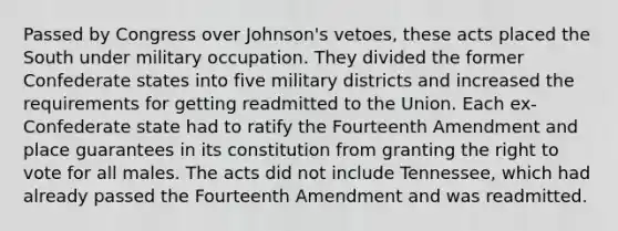 Passed by Congress over Johnson's vetoes, these acts placed the South under military occupation. They divided the former Confederate states into five military districts and increased the requirements for getting readmitted to the Union. Each ex-Confederate state had to ratify the Fourteenth Amendment and place guarantees in its constitution from granting the right to vote for all males. The acts did not include Tennessee, which had already passed the Fourteenth Amendment and was readmitted.