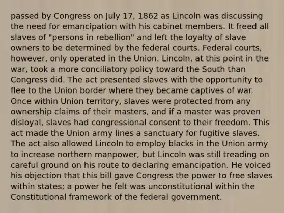 passed by Congress on July 17, 1862 as Lincoln was discussing the need for emancipation with his cabinet members. It freed all slaves of "persons in rebellion" and left the loyalty of slave owners to be determined by the federal courts. Federal courts, however, only operated in the Union. Lincoln, at this point in the war, took a more conciliatory policy toward the South than Congress did. The act presented slaves with the opportunity to flee to the Union border where they became captives of war. Once within Union territory, slaves were protected from any ownership claims of their masters, and if a master was proven disloyal, slaves had congressional consent to their freedom. This act made the Union army lines a sanctuary for fugitive slaves. The act also allowed Lincoln to employ blacks in the Union army to increase northern manpower, but Lincoln was still treading on careful ground on his route to declaring emancipation. He voiced his objection that this bill gave Congress the power to free slaves within states; a power he felt was unconstitutional within the Constitutional framework of the federal government.