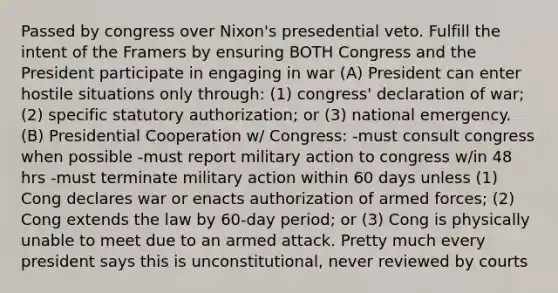 Passed by congress over Nixon's presedential veto. Fulfill the intent of the Framers by ensuring BOTH Congress and the President participate in engaging in war (A) President can enter hostile situations only through: (1) congress' declaration of war; (2) specific statutory authorization; or (3) national emergency. (B) Presidential Cooperation w/ Congress: -must consult congress when possible -must report military action to congress w/in 48 hrs -must terminate military action within 60 days unless (1) Cong declares war or enacts authorization of armed forces; (2) Cong extends the law by 60-day period; or (3) Cong is physically unable to meet due to an armed attack. Pretty much every president says this is unconstitutional, never reviewed by courts