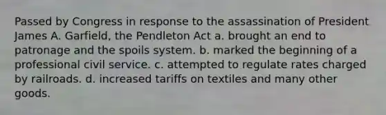 Passed by Congress in response to the assassination of President James A. Garfield, the Pendleton Act a. brought an end to patronage and the spoils system. b. marked the beginning of a professional civil service. c. attempted to regulate rates charged by railroads. d. increased tariffs on textiles and many other goods.