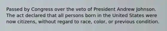 Passed by Congress over the veto of President Andrew Johnson. The act declared that all persons born in the United States were now citizens, without regard to race, color, or previous condition.