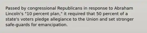 Passed by congressional Republicans in response to Abraham Lincoln's "10 percent plan," it required that 50 percent of a state's voters pledge allegiance to the Union and set stronger safe-guards for emancipation.