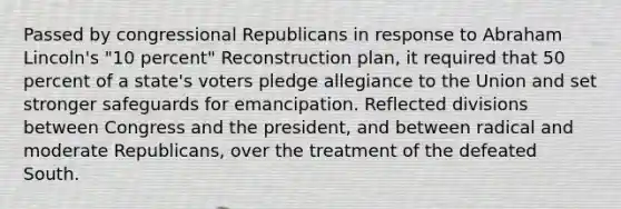 Passed by congressional Republicans in response to Abraham Lincoln's "10 percent" Reconstruction plan, it required that 50 percent of a state's voters pledge allegiance to the Union and set stronger safeguards for emancipation. Reflected divisions between Congress and the president, and between radical and moderate Republicans, over the treatment of the defeated South.