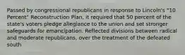 Passed by congressional republicans in response to Lincoln's "10 Percent" Reconstruction Plan, it required that 50 percent of the state's voters pledge allegiance to the union and set stronger safeguards for emancipation. Reflected divisions between radical and moderate republicans, over the treatment of the defeated south