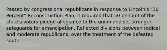 Passed by congressional republicans in response to Lincoln's "10 Percent" Reconstruction Plan, it required that 50 percent of the state's voters pledge allegiance to the union and set stronger safeguards for emancipation. Reflected divisions between radical and moderate republicans, over the treatment of the defeated south