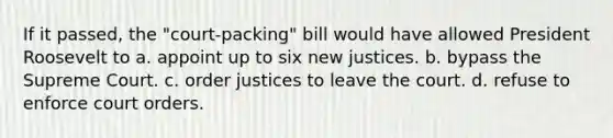 If it passed, the "court-packing" bill would have allowed President Roosevelt to a. appoint up to six new justices. b. bypass the Supreme Court. c. order justices to leave the court. d. refuse to enforce court orders.