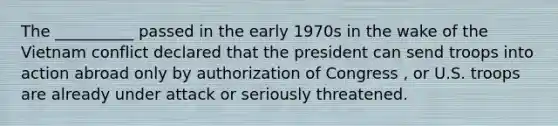 The __________ passed in the early 1970s in the wake of the Vietnam conflict declared that the president can send troops into action abroad only by authorization of Congress , or U.S. troops are already under attack or seriously threatened.