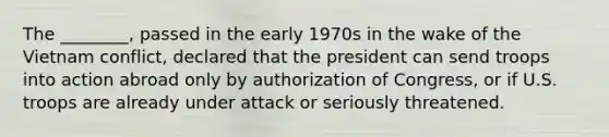 The ________, passed in the early 1970s in the wake of the Vietnam conflict, declared that the president can send troops into action abroad only by authorization of Congress, or if U.S. troops are already under attack or seriously threatened.