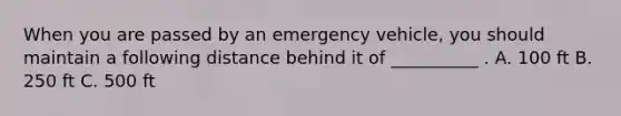 When you are passed by an emergency vehicle, you should maintain a following distance behind it of __________ . A. 100 ft B. 250 ft C. 500 ft