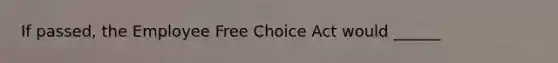 If passed, the Employee Free Choice Act would ______