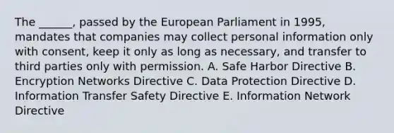 The ______, passed by the European Parliament in 1995, mandates that companies may collect personal information only with consent, keep it only as long as necessary, and transfer to third parties only with permission. A. Safe Harbor Directive B. Encryption Networks Directive C. Data Protection Directive D. Information Transfer Safety Directive E. Information Network Directive