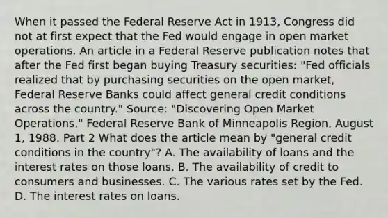 When it passed the Federal Reserve Act in​ 1913, Congress did not at first expect that the Fed would engage in open market operations. An article in a Federal Reserve publication notes that after the Fed first began buying Treasury​ securities: "Fed officials realized that by purchasing securities on the open​ market, Federal Reserve Banks could affect general credit conditions across the country." ​Source: "Discovering Open Market ​Operations," Federal Reserve Bank of Minneapolis Region​, August​ 1, 1988. Part 2 What does the article mean by "general credit conditions in the country"​? A. The availability of loans and the interest rates on those loans. B. The availability of credit to consumers and businesses. C. The various rates set by the Fed. D. The interest rates on loans.