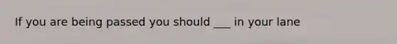 If you are being passed you should ___ in your lane