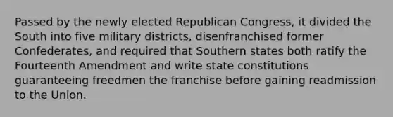 Passed by the newly elected Republican Congress, it divided the South into five military districts, disenfranchised former Confederates, and required that Southern states both ratify the Fourteenth Amendment and write state constitutions guaranteeing freedmen the franchise before gaining readmission to the Union.