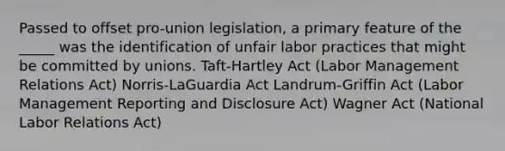 Passed to offset pro-union legislation, a primary feature of the _____ was the identification of unfair labor practices that might be committed by unions. Taft-Hartley Act (Labor Management Relations Act) Norris-LaGuardia Act Landrum-Griffin Act (Labor Management Reporting and Disclosure Act) Wagner Act (National Labor Relations Act)