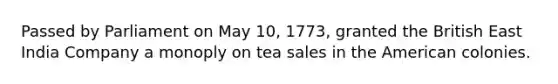 Passed by Parliament on May 10, 1773, granted the British East India Company a monoply on tea sales in the American colonies.